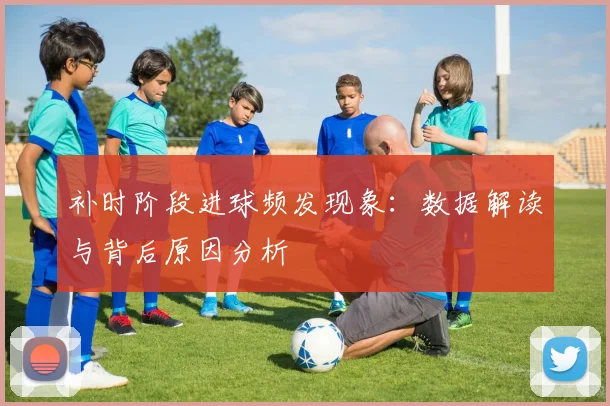 补时阶段进球频发现象：数据解读与背后原因分析
