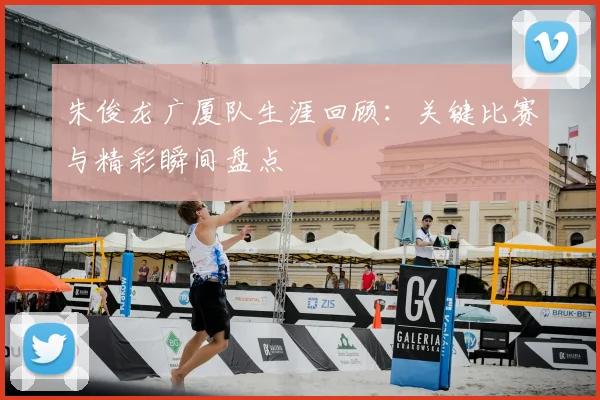 朱俊龙广厦队生涯回顾：关键比赛与精彩瞬间盘点