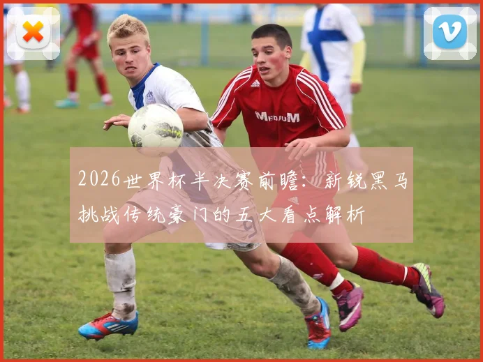 2026世界杯半决赛前瞻：新锐黑马挑战传统豪门的五大看点解析