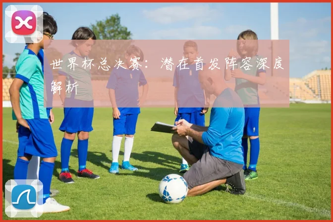 世界杯总决赛：潜在首发阵容深度解析
