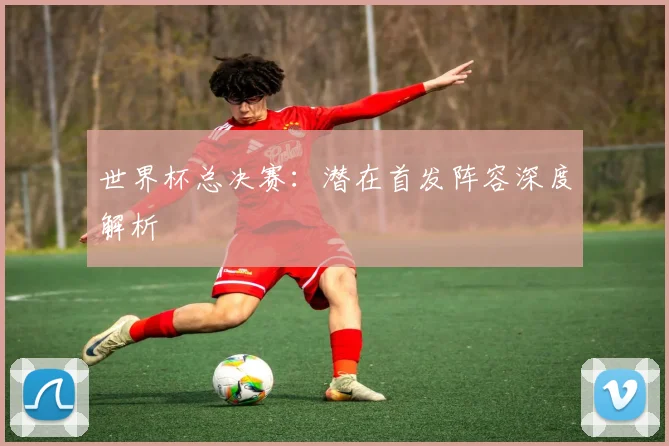 世界杯总决赛：潜在首发阵容深度解析