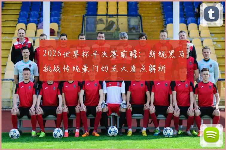 2026世界杯半决赛前瞻：新锐黑马挑战传统豪门的五大看点解析