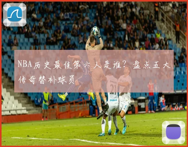 NBA历史最佳第六人是谁？盘点五大传奇替补球员