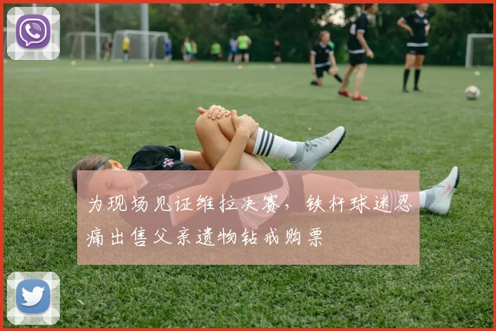 为现场见证维拉决赛，铁杆球迷忍痛出售父亲遗物钻戒购票