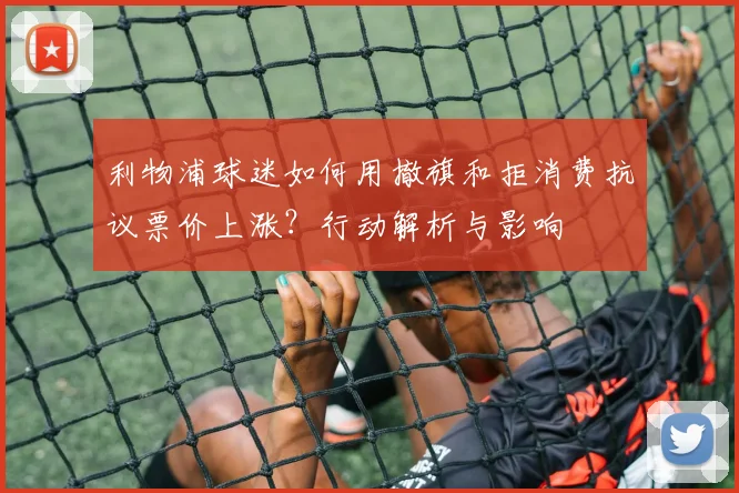 利物浦球迷如何用撤旗和拒消费抗议票价上涨？行动解析与影响