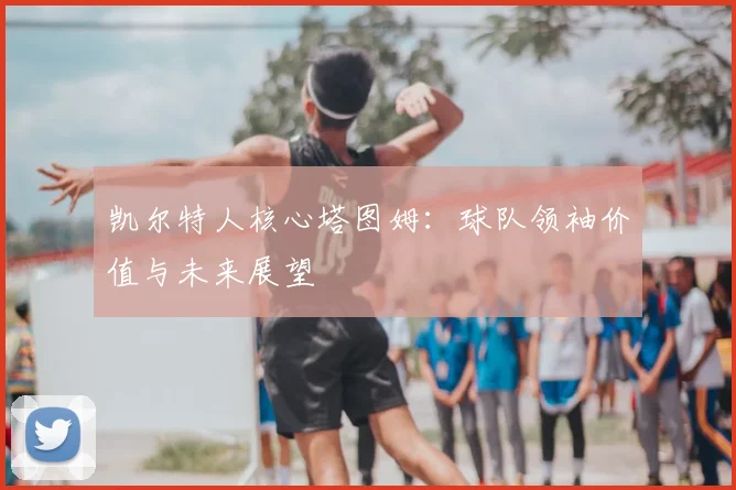 凯尔特人核心塔图姆：球队领袖价值与未来展望